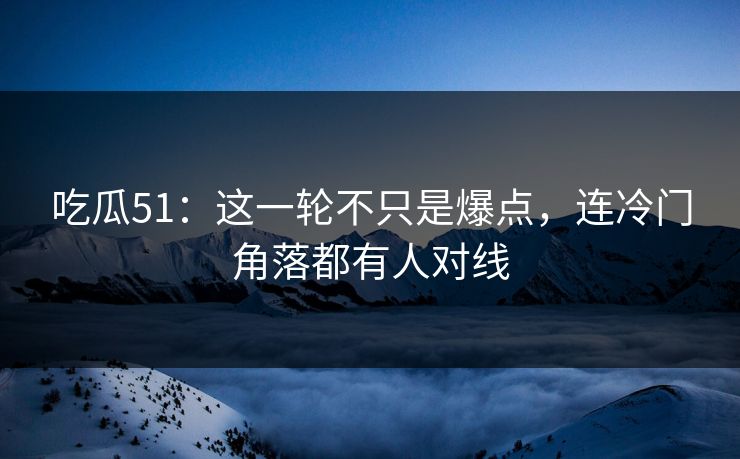 吃瓜51：这一轮不只是爆点，连冷门角落都有人对线