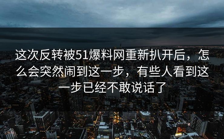 这次反转被51爆料网重新扒开后，怎么会突然闹到这一步，有些人看到这一步已经不敢说话了