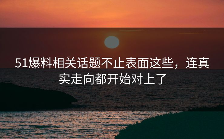 51爆料相关话题不止表面这些，连真实走向都开始对上了