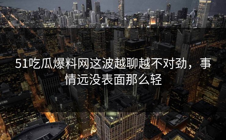 51吃瓜爆料网这波越聊越不对劲，事情远没表面那么轻