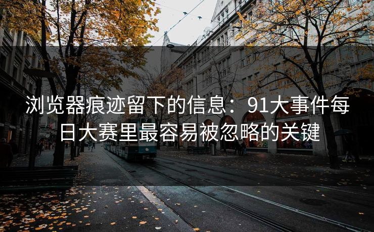 浏览器痕迹留下的信息：91大事件每日大赛里最容易被忽略的关键