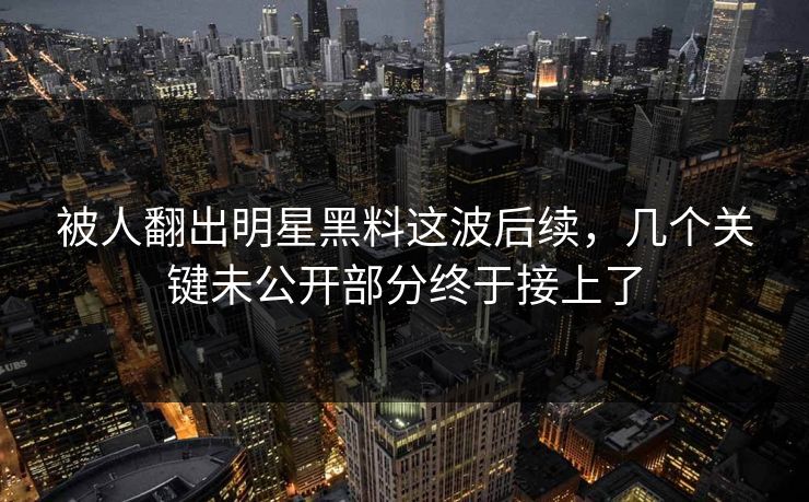 被人翻出明星黑料这波后续，几个关键未公开部分终于接上了
