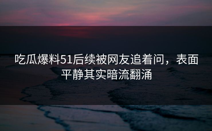 吃瓜爆料51后续被网友追着问，表面平静其实暗流翻涌