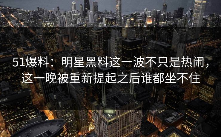 51爆料：明星黑料这一波不只是热闹，这一晚被重新提起之后谁都坐不住