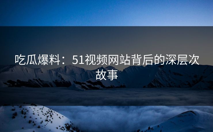 吃瓜爆料：51视频网站背后的深层次故事