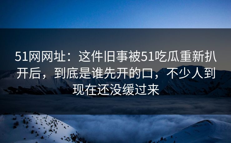 51网网址：这件旧事被51吃瓜重新扒开后，到底是谁先开的口，不少人到现在还没缓过来