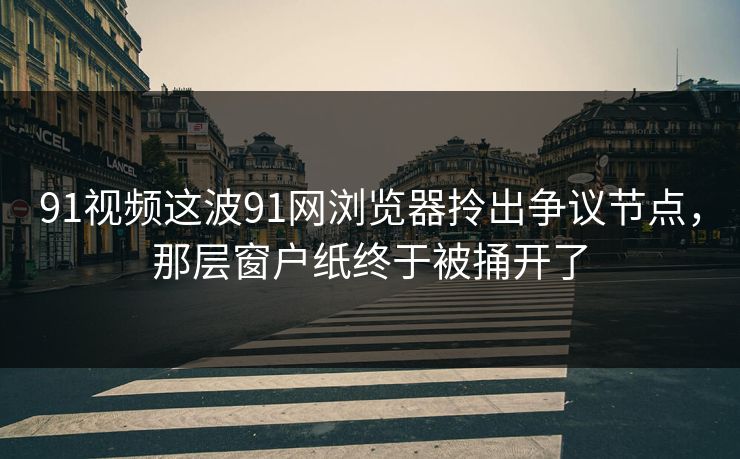 91视频这波91网浏览器拎出争议节点，那层窗户纸终于被捅开了