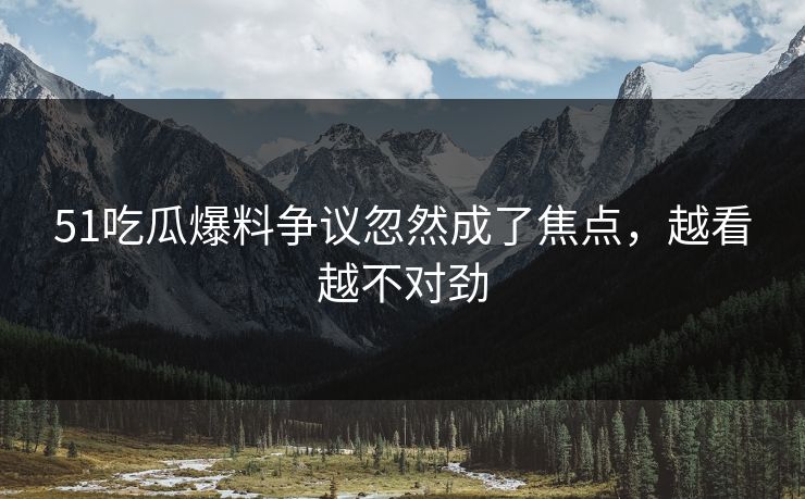 51吃瓜爆料争议忽然成了焦点，越看越不对劲