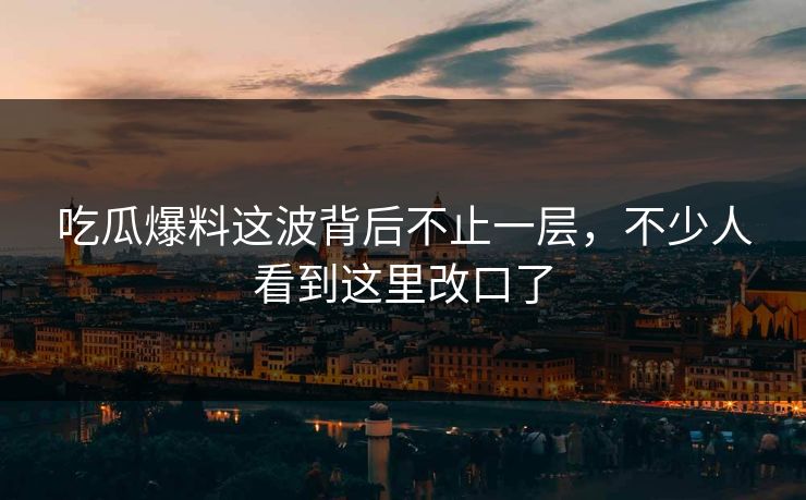 吃瓜爆料这波背后不止一层，不少人看到这里改口了