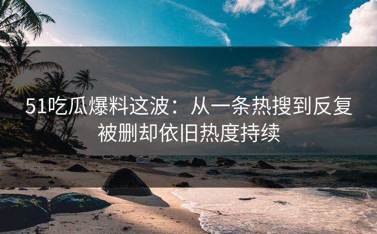 51吃瓜爆料这波：从一条热搜到反复被删却依旧热度持续
