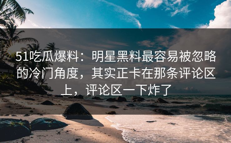 51吃瓜爆料：明星黑料最容易被忽略的冷门角度，其实正卡在那条评论区上，评论区一下炸了
