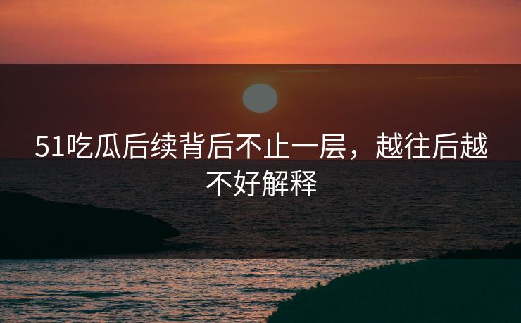 51吃瓜后续背后不止一层，越往后越不好解释