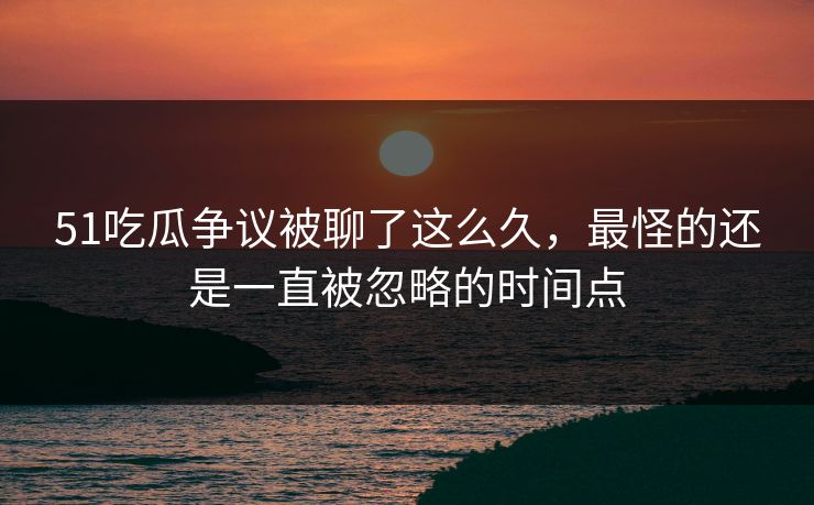 51吃瓜争议被聊了这么久，最怪的还是一直被忽略的时间点