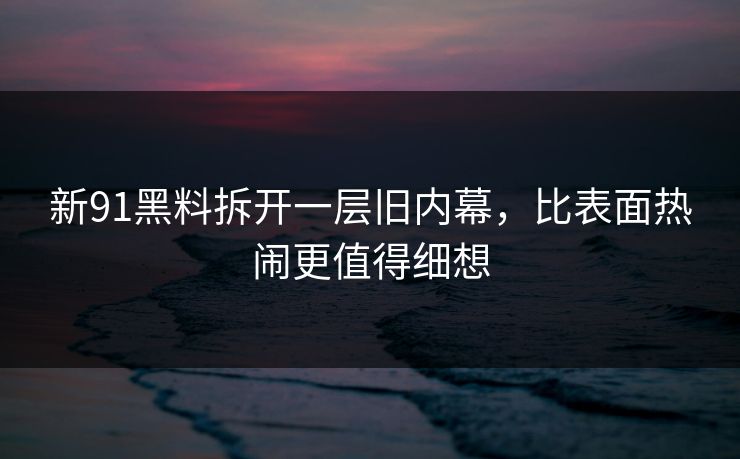 新91黑料拆开一层旧内幕，比表面热闹更值得细想