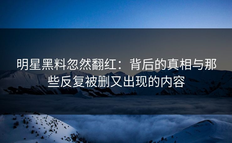 明星黑料忽然翻红：背后的真相与那些反复被删又出现的内容