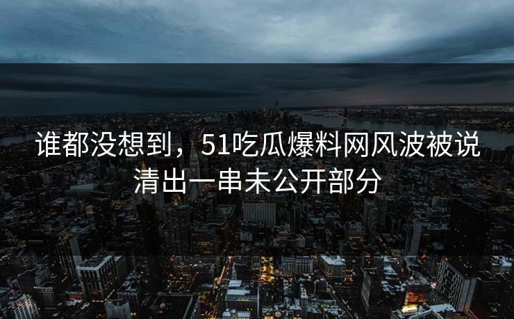 谁都没想到，51吃瓜爆料网风波被说清出一串未公开部分