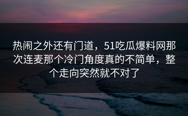 热闹之外还有门道，51吃瓜爆料网那次连麦那个冷门角度真的不简单，整个走向突然就不对了