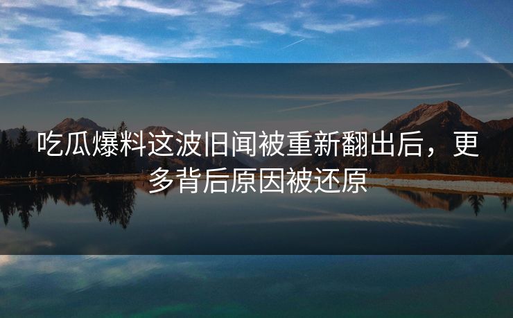 吃瓜爆料这波旧闻被重新翻出后，更多背后原因被还原
