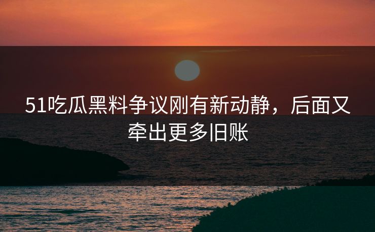 51吃瓜黑料争议刚有新动静，后面又牵出更多旧账