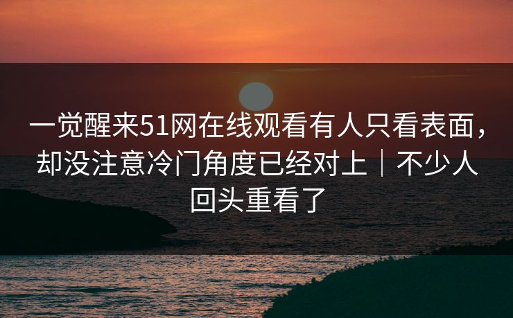 一觉醒来51网在线观看有人只看表面，却没注意冷门角度已经对上｜不少人回头重看了