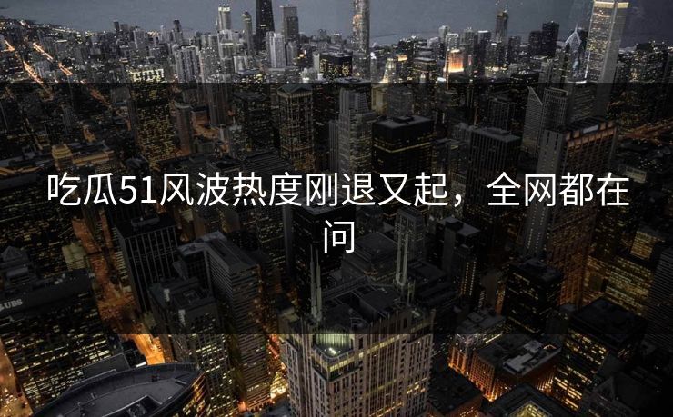吃瓜51风波热度刚退又起，全网都在问