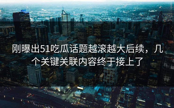 刚曝出51吃瓜话题越滚越大后续，几个关键关联内容终于接上了