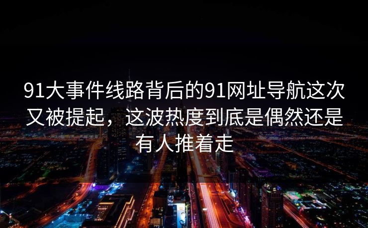 91大事件线路背后的91网址导航这次又被提起，这波热度到底是偶然还是有人推着走