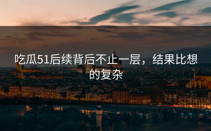 吃瓜51后续背后不止一层，结果比想的复杂
