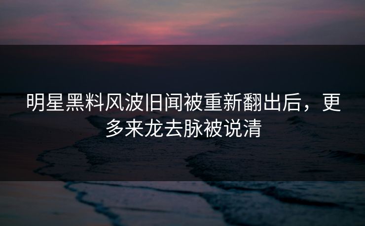 明星黑料风波旧闻被重新翻出后，更多来龙去脉被说清