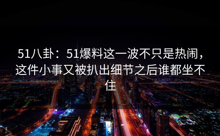 51八卦：51爆料这一波不只是热闹，这件小事又被扒出细节之后谁都坐不住