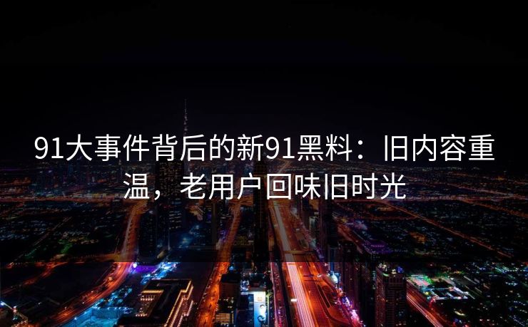 91大事件背后的新91黑料：旧内容重温，老用户回味旧时光