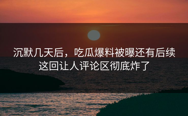沉默几天后，吃瓜爆料被曝还有后续这回让人评论区彻底炸了