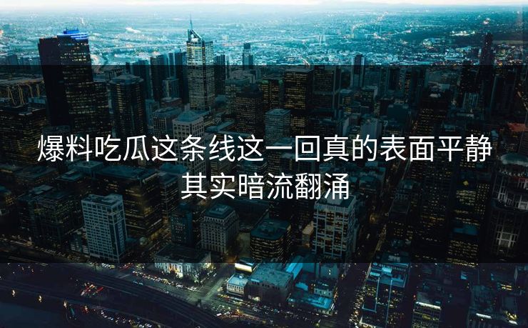 爆料吃瓜这条线这一回真的表面平静其实暗流翻涌