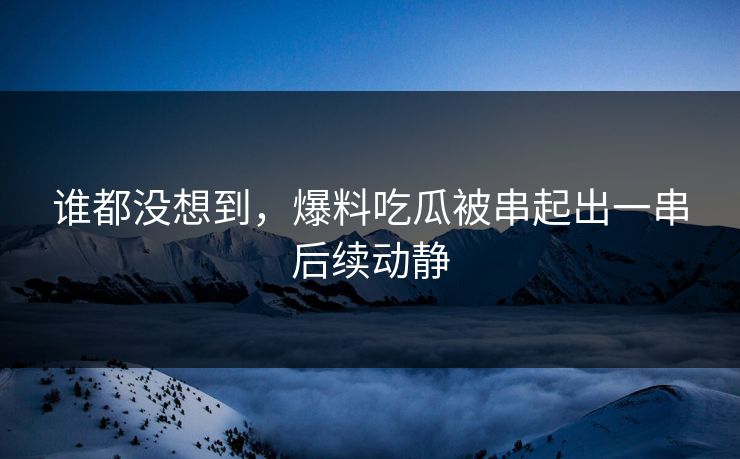 谁都没想到，爆料吃瓜被串起出一串后续动静