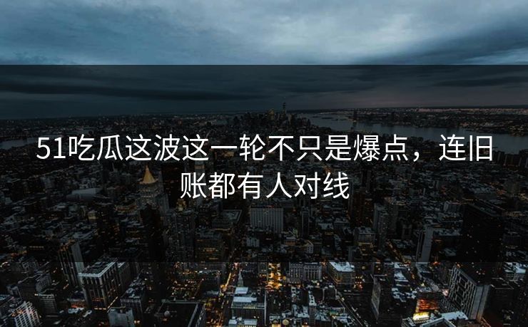 51吃瓜这波这一轮不只是爆点，连旧账都有人对线