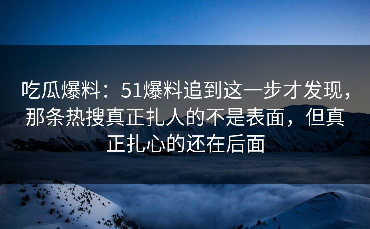 吃瓜爆料：51爆料追到这一步才发现，那条热搜真正扎人的不是表面，但真正扎心的还在后面