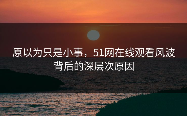 原以为只是小事，51网在线观看风波背后的深层次原因