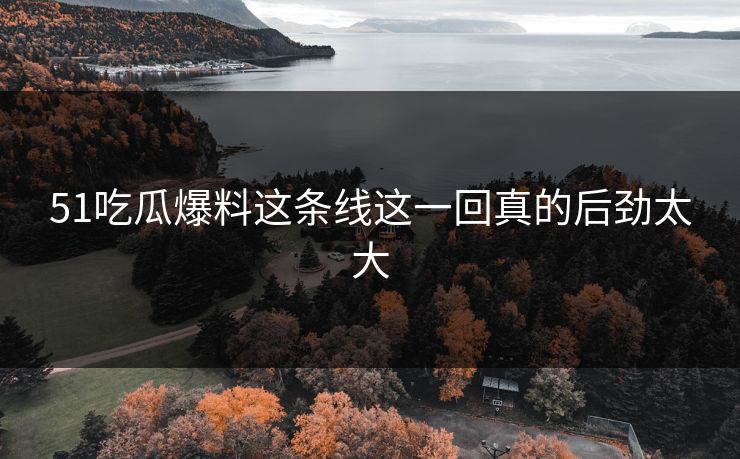 51吃瓜爆料这条线这一回真的后劲太大