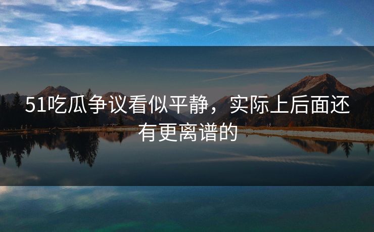 51吃瓜争议看似平静，实际上后面还有更离谱的