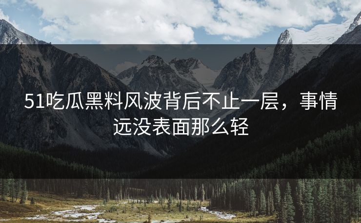 51吃瓜黑料风波背后不止一层，事情远没表面那么轻
