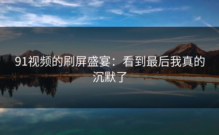 91视频的刷屏盛宴：看到最后我真的沉默了