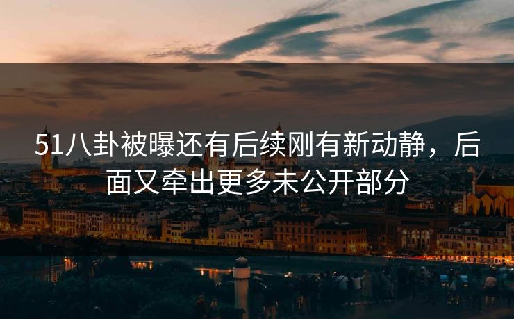 51八卦被曝还有后续刚有新动静，后面又牵出更多未公开部分