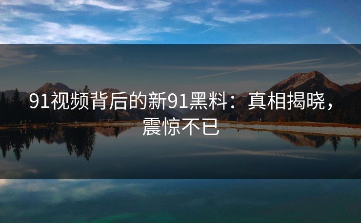 91视频背后的新91黑料：真相揭晓，震惊不已