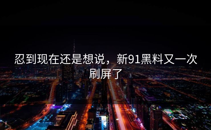忍到现在还是想说，新91黑料又一次刷屏了