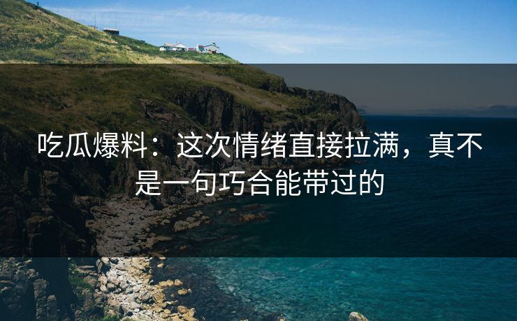 吃瓜爆料：这次情绪直接拉满，真不是一句巧合能带过的