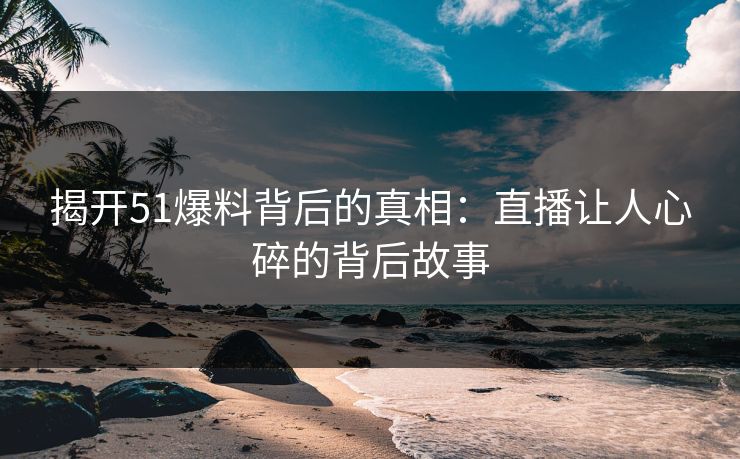 揭开51爆料背后的真相：直播让人心碎的背后故事