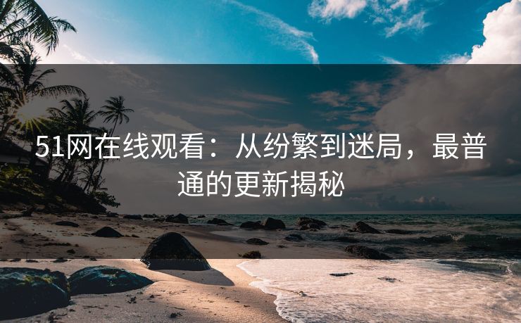51网在线观看：从纷繁到迷局，最普通的更新揭秘