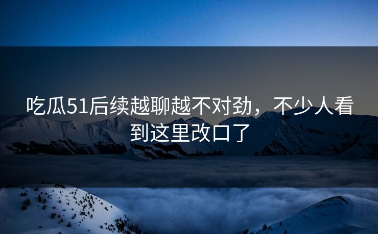吃瓜51后续越聊越不对劲，不少人看到这里改口了