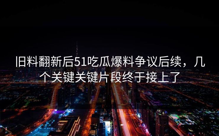 旧料翻新后51吃瓜爆料争议后续，几个关键关键片段终于接上了