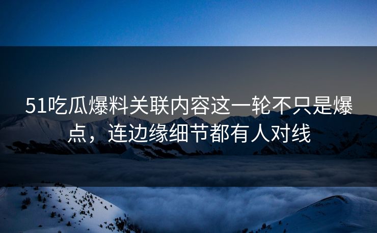 51吃瓜爆料关联内容这一轮不只是爆点，连边缘细节都有人对线